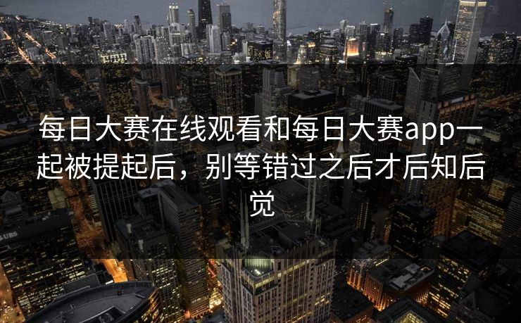 每日大赛在线观看和每日大赛app一起被提起后，别等错过之后才后知后觉