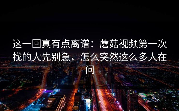 这一回真有点离谱：蘑菇视频第一次找的人先别急，怎么突然这么多人在问