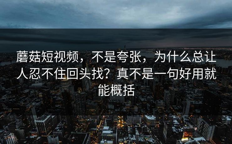 蘑菇短视频，不是夸张，为什么总让人忍不住回头找？真不是一句好用就能概括