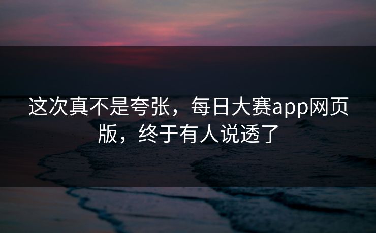 这次真不是夸张，每日大赛app网页版，终于有人说透了