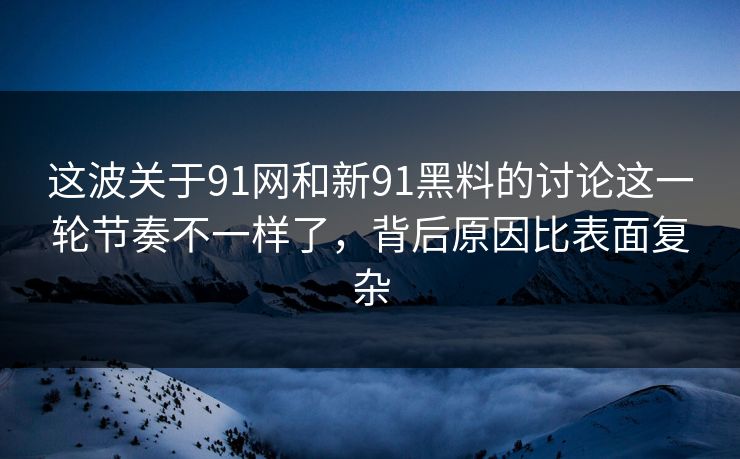 这波关于91网和新91黑料的讨论这一轮节奏不一样了，背后原因比表面复杂