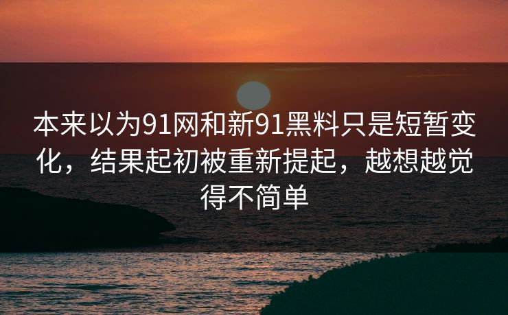 本来以为91网和新91黑料只是短暂变化，结果起初被重新提起，越想越觉得不简单
