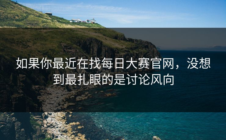 如果你最近在找每日大赛官网，没想到最扎眼的是讨论风向