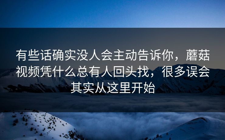 有些话确实没人会主动告诉你，蘑菇视频凭什么总有人回头找，很多误会其实从这里开始