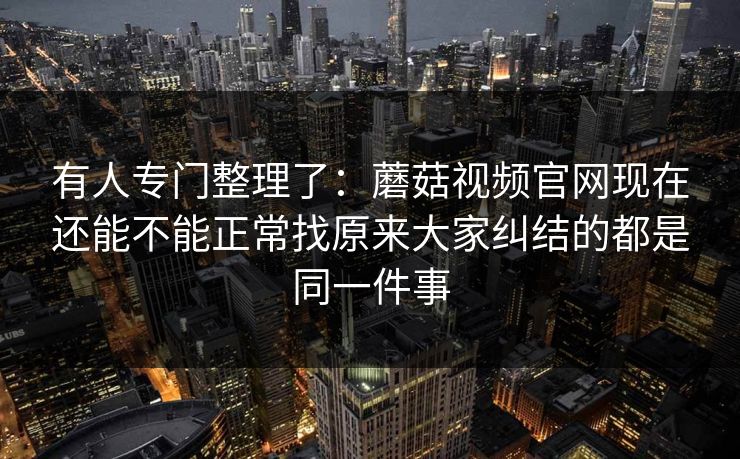 有人专门整理了：蘑菇视频官网现在还能不能正常找原来大家纠结的都是同一件事