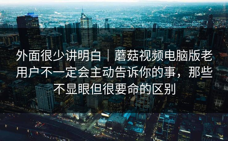 外面很少讲明白｜蘑菇视频电脑版老用户不一定会主动告诉你的事，那些不显眼但很要命的区别