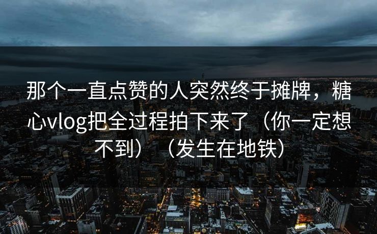 那个一直点赞的人突然终于摊牌，糖心vlog把全过程拍下来了（你一定想不到）（发生在地铁）