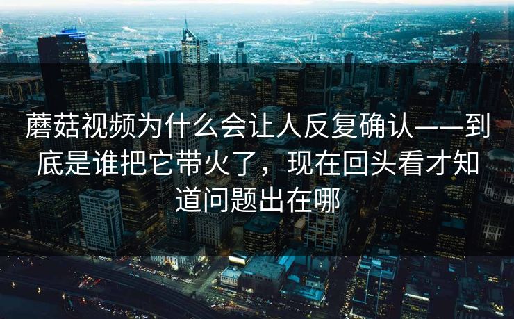 蘑菇视频为什么会让人反复确认——到底是谁把它带火了，现在回头看才知道问题出在哪