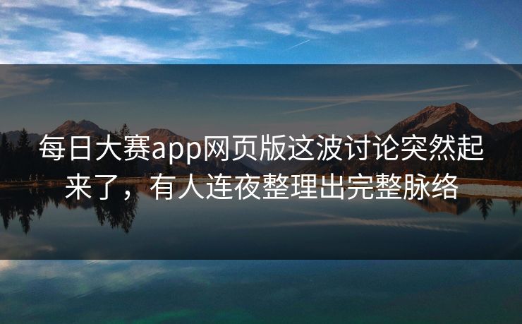 每日大赛app网页版这波讨论突然起来了，有人连夜整理出完整脉络