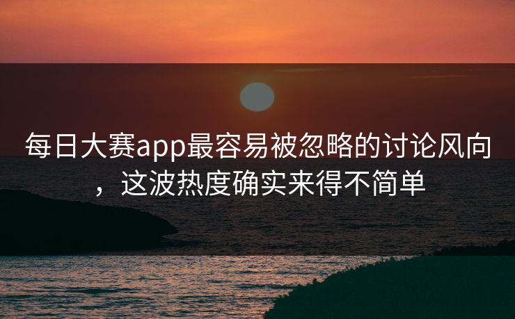 每日大赛app最容易被忽略的讨论风向，这波热度确实来得不简单