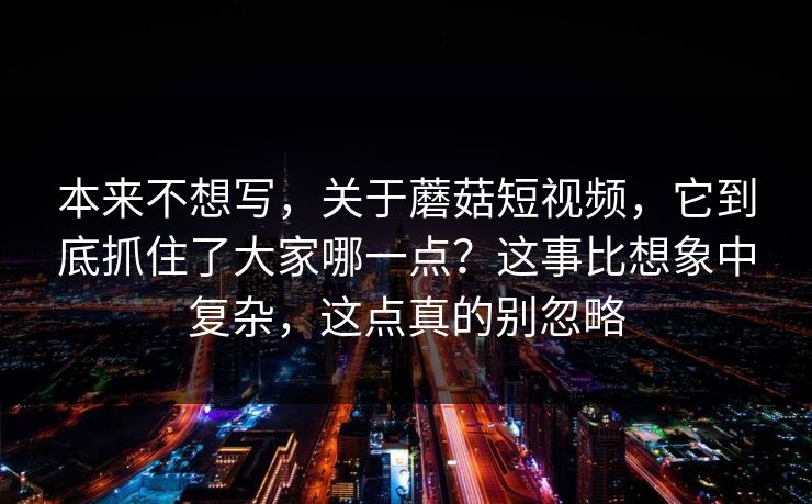 本来不想写，关于蘑菇短视频，它到底抓住了大家哪一点？这事比想象中复杂，这点真的别忽略