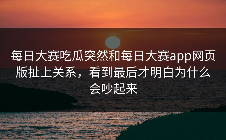 每日大赛吃瓜突然和每日大赛app网页版扯上关系，看到最后才明白为什么会吵起来