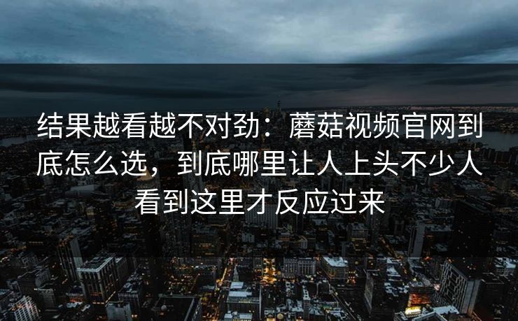 结果越看越不对劲：蘑菇视频官网到底怎么选，到底哪里让人上头不少人看到这里才反应过来
