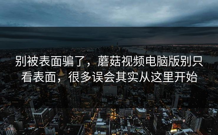 别被表面骗了，蘑菇视频电脑版别只看表面，很多误会其实从这里开始