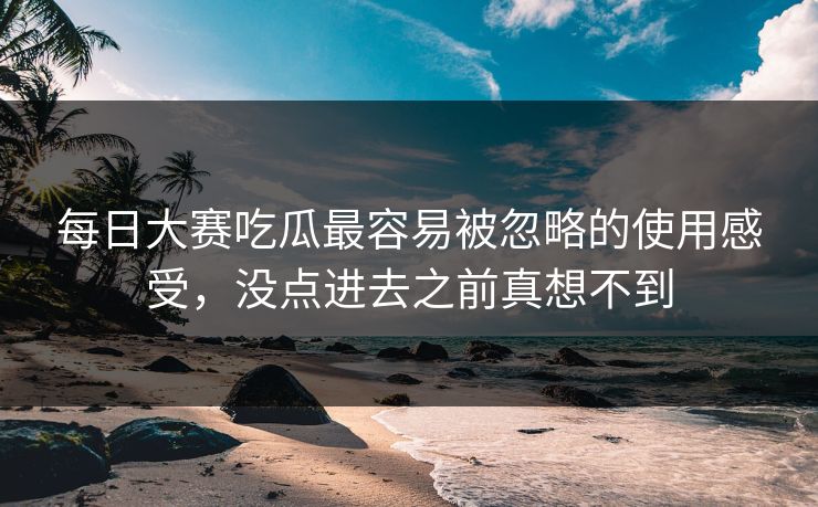 每日大赛吃瓜最容易被忽略的使用感受，没点进去之前真想不到