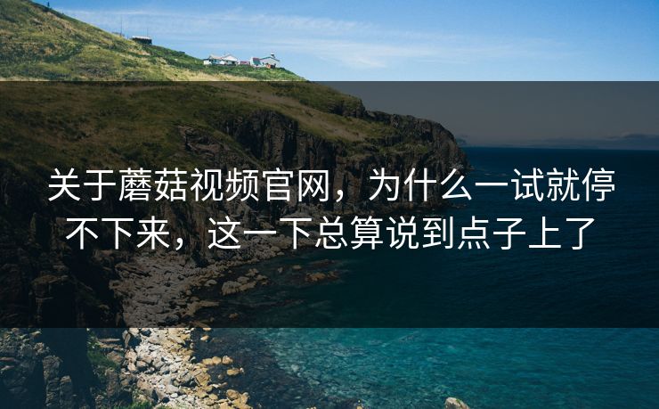 关于蘑菇视频官网，为什么一试就停不下来，这一下总算说到点子上了