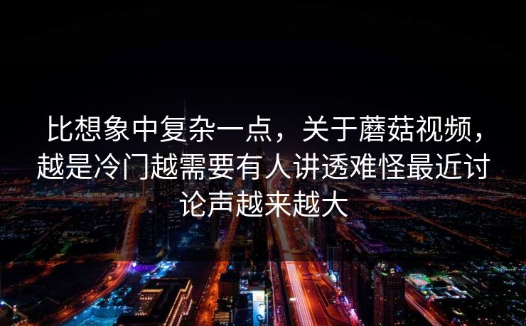 比想象中复杂一点，关于蘑菇视频，越是冷门越需要有人讲透难怪最近讨论声越来越大