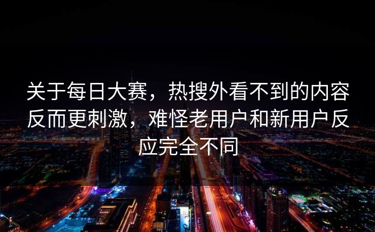 关于每日大赛，热搜外看不到的内容反而更刺激，难怪老用户和新用户反应完全不同