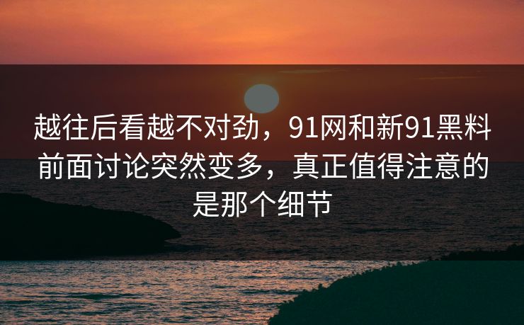 越往后看越不对劲，91网和新91黑料前面讨论突然变多，真正值得注意的是那个细节