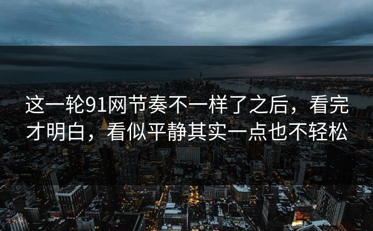 这一轮91网节奏不一样了之后，看完才明白，看似平静其实一点也不轻松