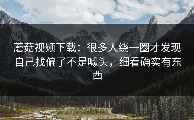 蘑菇视频下载：很多人绕一圈才发现自己找偏了不是噱头，细看确实有东西