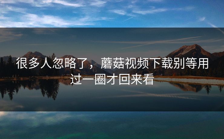 很多人忽略了，蘑菇视频下载别等用过一圈才回来看