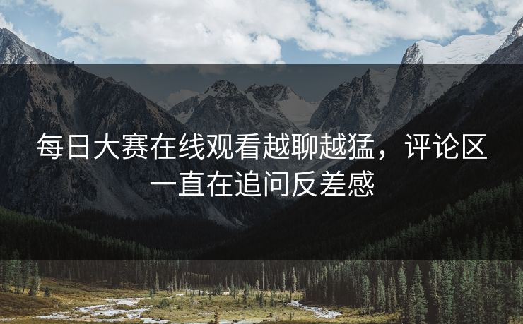 每日大赛在线观看越聊越猛，评论区一直在追问反差感