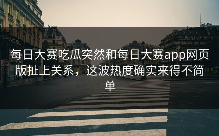 每日大赛吃瓜突然和每日大赛app网页版扯上关系，这波热度确实来得不简单