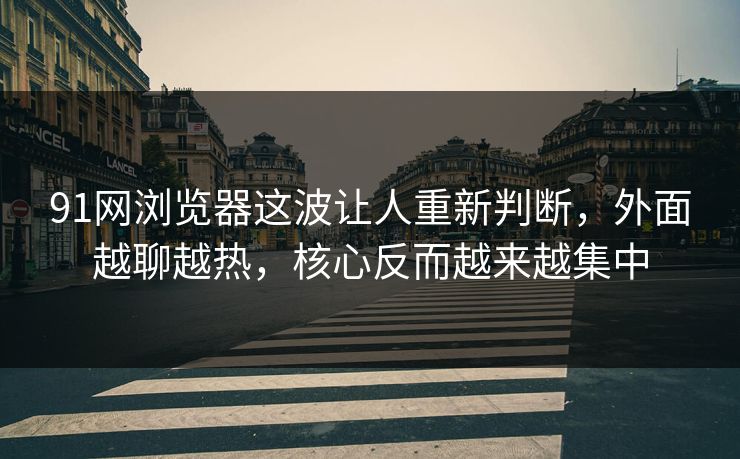91网浏览器这波让人重新判断，外面越聊越热，核心反而越来越集中