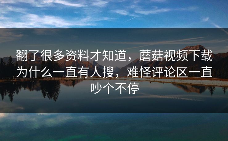 翻了很多资料才知道，蘑菇视频下载为什么一直有人搜，难怪评论区一直吵个不停
