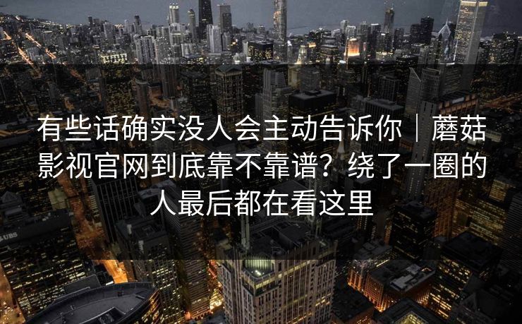 有些话确实没人会主动告诉你｜蘑菇影视官网到底靠不靠谱？绕了一圈的人最后都在看这里