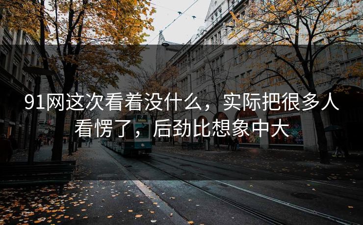 91网这次看着没什么，实际把很多人看愣了，后劲比想象中大
