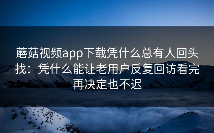 蘑菇视频app下载凭什么总有人回头找：凭什么能让老用户反复回访看完再决定也不迟
