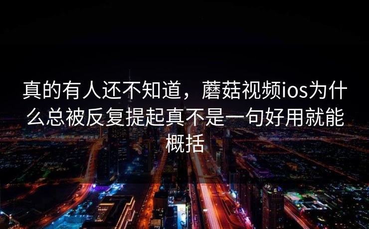 真的有人还不知道，蘑菇视频ios为什么总被反复提起真不是一句好用就能概括
