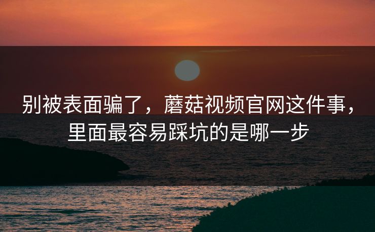别被表面骗了，蘑菇视频官网这件事，里面最容易踩坑的是哪一步