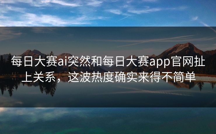 每日大赛ai突然和每日大赛app官网扯上关系，这波热度确实来得不简单