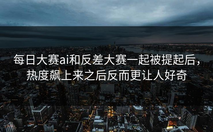 每日大赛ai和反差大赛一起被提起后，热度飙上来之后反而更让人好奇