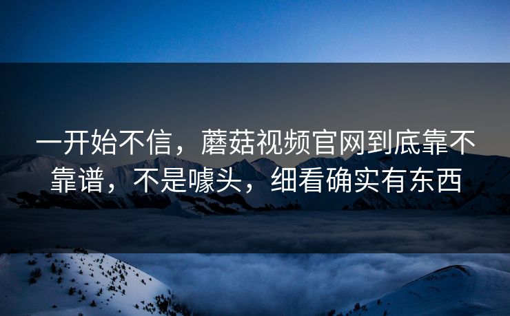 一开始不信，蘑菇视频官网到底靠不靠谱，不是噱头，细看确实有东西