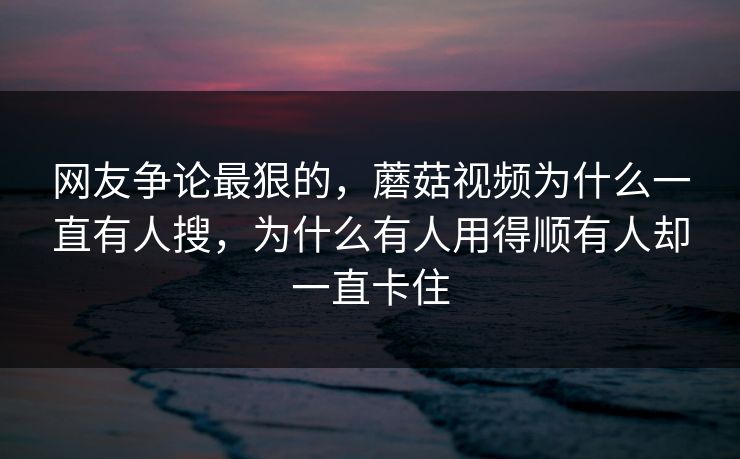 网友争论最狠的，蘑菇视频为什么一直有人搜，为什么有人用得顺有人却一直卡住