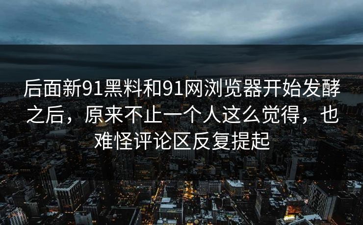 后面新91黑料和91网浏览器开始发酵之后，原来不止一个人这么觉得，也难怪评论区反复提起