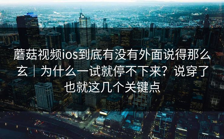 蘑菇视频ios到底有没有外面说得那么玄｜为什么一试就停不下来？说穿了也就这几个关键点