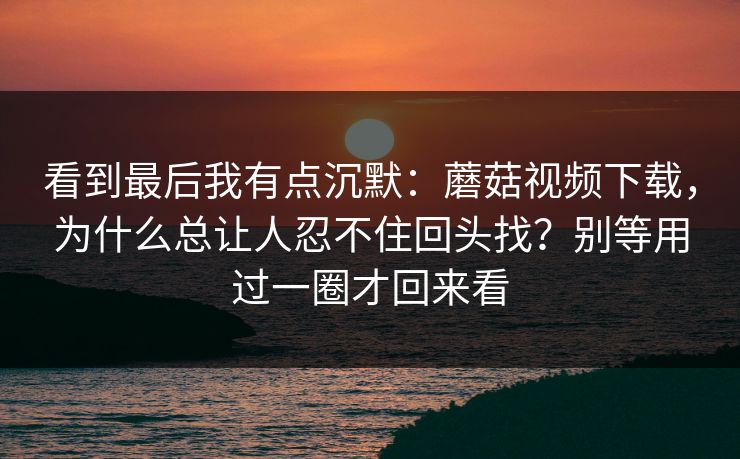 看到最后我有点沉默：蘑菇视频下载，为什么总让人忍不住回头找？别等用过一圈才回来看