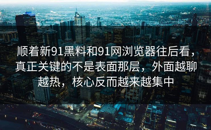 顺着新91黑料和91网浏览器往后看，真正关键的不是表面那层，外面越聊越热，核心反而越来越集中