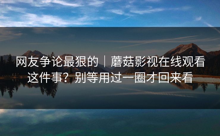 网友争论最狠的｜蘑菇影视在线观看这件事？别等用过一圈才回来看