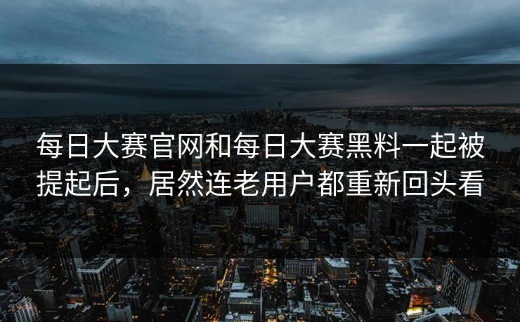 每日大赛官网和每日大赛黑料一起被提起后，居然连老用户都重新回头看