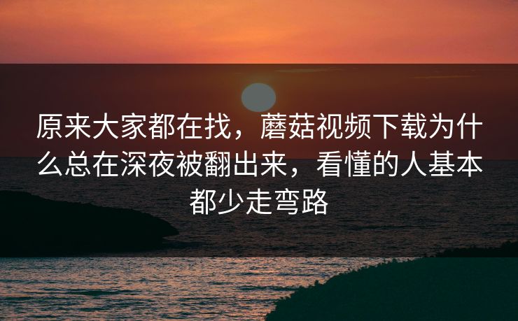 原来大家都在找，蘑菇视频下载为什么总在深夜被翻出来，看懂的人基本都少走弯路