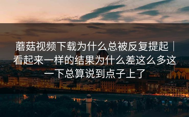 蘑菇视频下载为什么总被反复提起｜看起来一样的结果为什么差这么多这一下总算说到点子上了