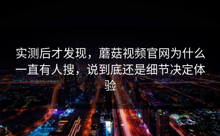 实测后才发现，蘑菇视频官网为什么一直有人搜，说到底还是细节决定体验