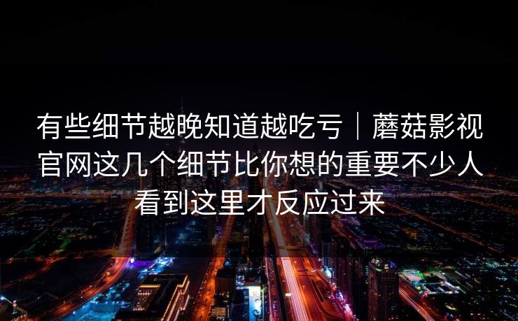 有些细节越晚知道越吃亏｜蘑菇影视官网这几个细节比你想的重要不少人看到这里才反应过来