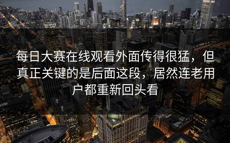 每日大赛在线观看外面传得很猛，但真正关键的是后面这段，居然连老用户都重新回头看